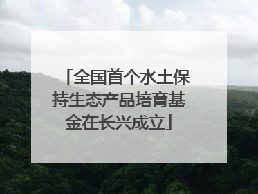 全国首个水土保持生态产品培育基金在长兴成立